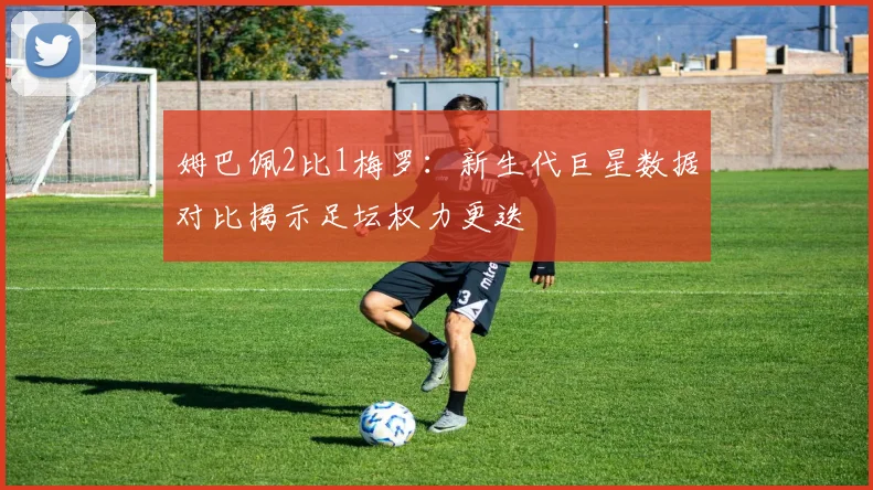 姆巴佩2比1梅罗：新生代巨星数据对比揭示足坛权力更迭