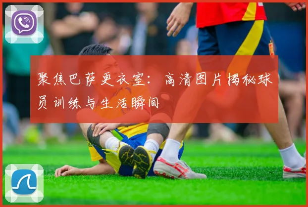 聚焦巴萨更衣室：高清图片揭秘球员训练与生活瞬间