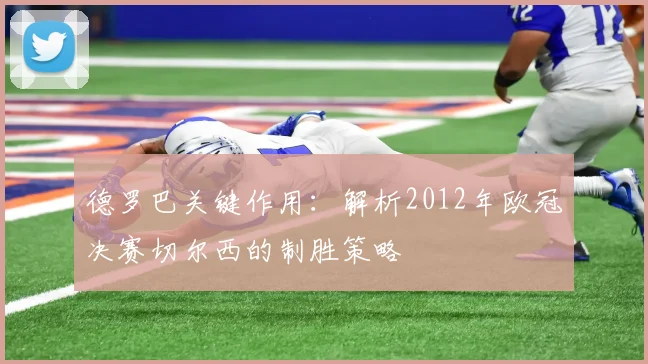 德罗巴关键作用：解析2012年欧冠决赛切尔西的制胜策略