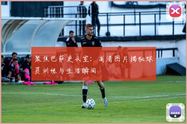 聚焦巴萨更衣室：高清图片揭秘球员训练与生活瞬间