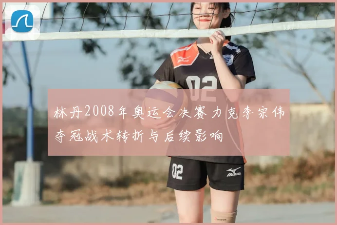 林丹2008年奥运会决赛力克李宗伟夺冠战术转折与后续影响