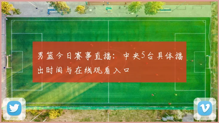 男篮今日赛事直播：中央5台具体播出时间与在线观看入口
