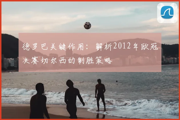 德罗巴关键作用：解析2012年欧冠决赛切尔西的制胜策略