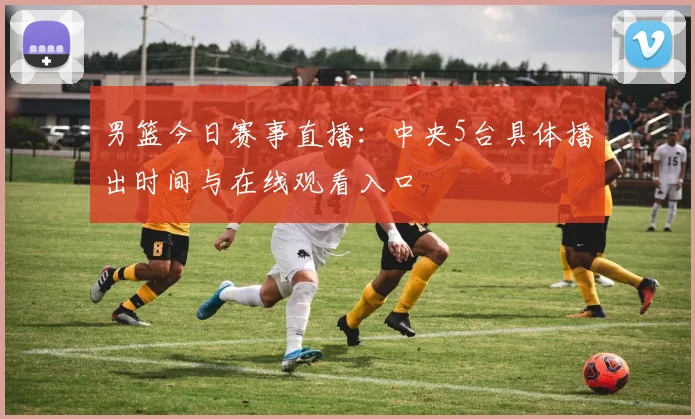 男篮今日赛事直播：中央5台具体播出时间与在线观看入口